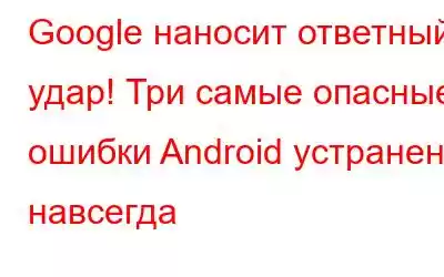 Google наносит ответный удар! Три самые опасные ошибки Android устранены навсегда