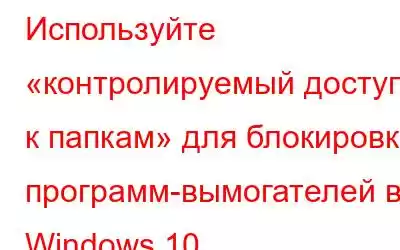 Используйте «контролируемый доступ к папкам» для блокировки программ-вымогателей в Windows 10