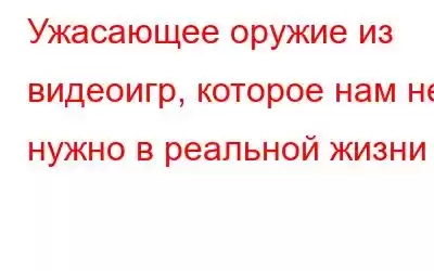 Ужасающее оружие из видеоигр, которое нам не нужно в реальной жизни