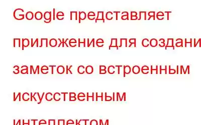 Google представляет приложение для создания заметок со встроенным искусственным интеллектом