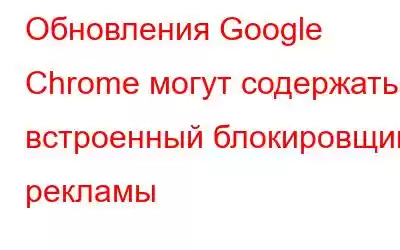 Обновления Google Chrome могут содержать встроенный блокировщик рекламы