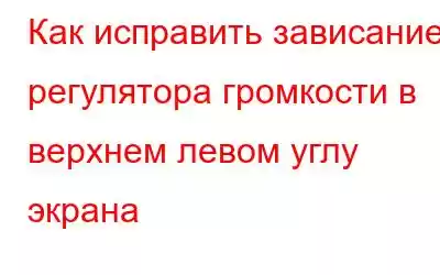 Как исправить зависание регулятора громкости в верхнем левом углу экрана