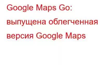 Google Maps Go: выпущена облегченная версия Google Maps