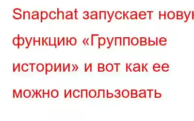 Snapchat запускает новую функцию «Групповые истории» и вот как ее можно использовать