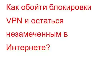 Как обойти блокировки VPN и остаться незамеченным в Интернете?