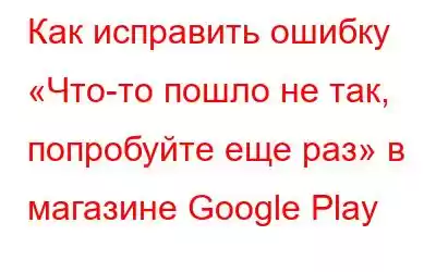 Как исправить ошибку «Что-то пошло не так, попробуйте еще раз» в магазине Google Play