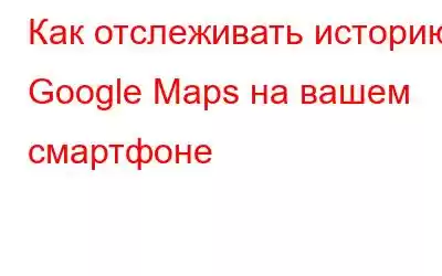 Как отслеживать историю Google Maps на вашем смартфоне