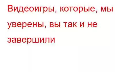 Видеоигры, которые, мы уверены, вы так и не завершили