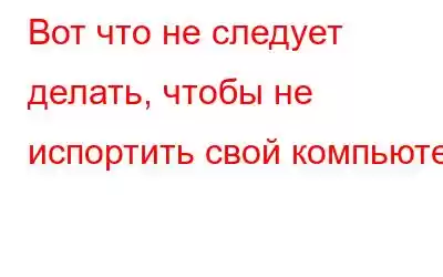 Вот что не следует делать, чтобы не испортить свой компьютер