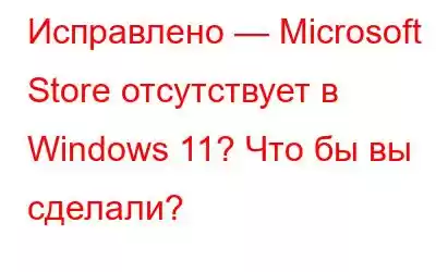 Исправлено — Microsoft Store отсутствует в Windows 11? Что бы вы сделали?