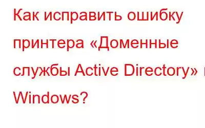 Как исправить ошибку принтера «Доменные службы Active Directory» в Windows?