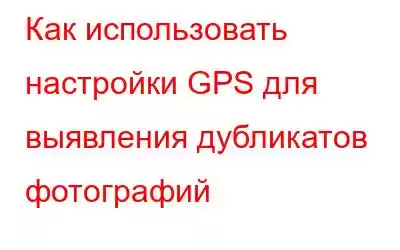 Как использовать настройки GPS для выявления дубликатов фотографий