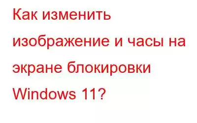 Как изменить изображение и часы на экране блокировки Windows 11?