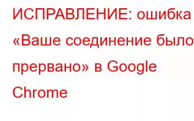 ИСПРАВЛЕНИЕ: ошибка «Ваше соединение было прервано» в Google Chrome