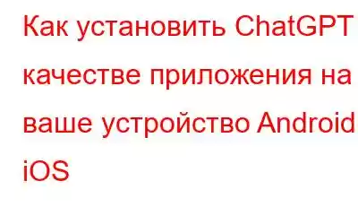 Как установить ChatGPT в качестве приложения на ваше устройство Android и iOS