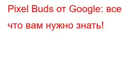 Pixel Buds от Google: все, что вам нужно знать!