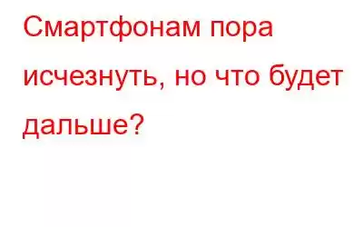 Смартфонам пора исчезнуть, но что будет дальше?