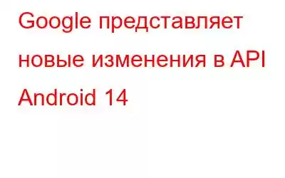 Google представляет новые изменения в API Android 14