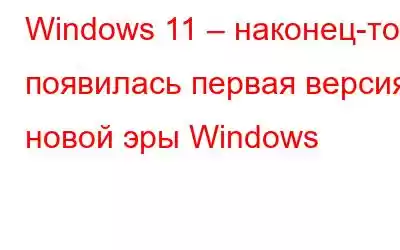 Windows 11 – наконец-то появилась первая версия новой эры Windows