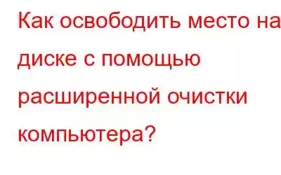 Как освободить место на диске с помощью расширенной очистки компьютера?