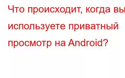 Что происходит, когда вы используете приватный просмотр на Android?