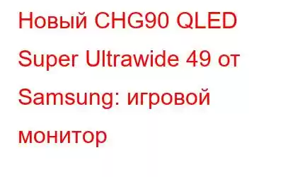 Новый CHG90 QLED Super Ultrawide 49 от Samsung: игровой монитор