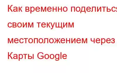 Как временно поделиться своим текущим местоположением через Карты Google