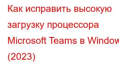 Как исправить высокую загрузку процессора Microsoft Teams в Windows (2023)