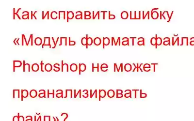 Как исправить ошибку «Модуль формата файла Photoshop не может проанализировать файл»?