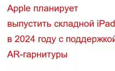 Apple планирует выпустить складной iPad в 2024 году с поддержкой AR-гарнитуры