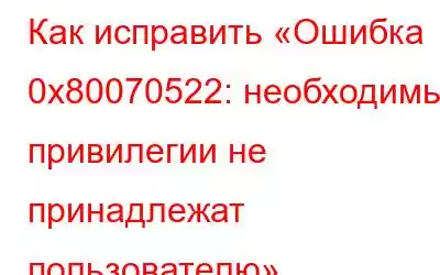 Как исправить «Ошибка 0x80070522: необходимые привилегии не принадлежат пользователю»