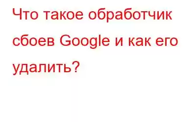 Что такое обработчик сбоев Google и как его удалить?