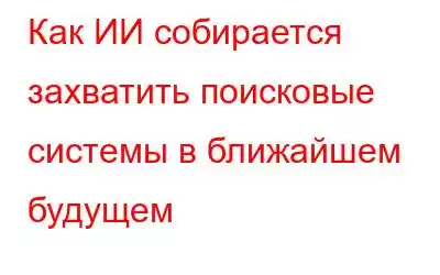 Как ИИ собирается захватить поисковые системы в ближайшем будущем