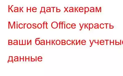 Как не дать хакерам Microsoft Office украсть ваши банковские учетные данные