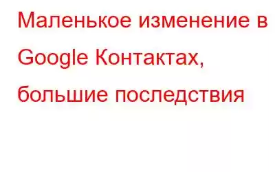 Маленькое изменение в Google Контактах, большие последствия