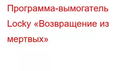 Программа-вымогатель Locky «Возвращение из мертвых»