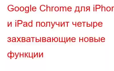 Google Chrome для iPhone и iPad получит четыре захватывающие новые функции