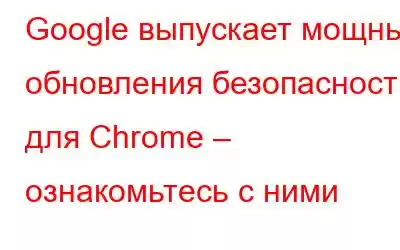 Google выпускает мощные обновления безопасности для Chrome – ознакомьтесь с ними