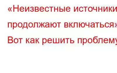 «Неизвестные источники продолжают включаться»? Вот как решить проблему