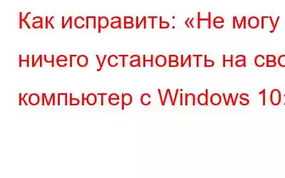 Как исправить: «Не могу ничего установить на свой компьютер с Windows 10»