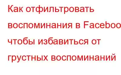 Как отфильтровать воспоминания в Facebook, чтобы избавиться от грустных воспоминаний