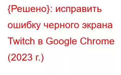 {Решено}: исправить ошибку черного экрана Twitch в Google Chrome (2023 г.)