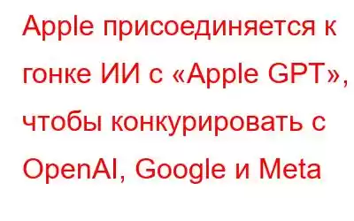 Apple присоединяется к гонке ИИ с «Apple GPT», чтобы конкурировать с OpenAI, Google и Meta