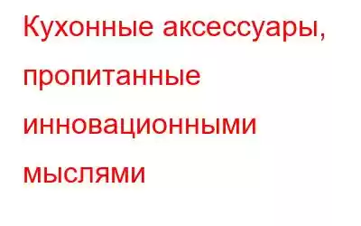 Кухонные аксессуары, пропитанные инновационными мыслями