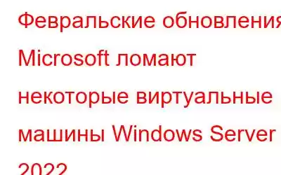 Февральские обновления Microsoft ломают некоторые виртуальные машины Windows Server 2022