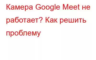 Камера Google Meet не работает? Как решить проблему