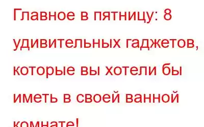 Главное в пятницу: 8 удивительных гаджетов, которые вы хотели бы иметь в своей ванной комнате!