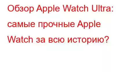 Обзор Apple Watch Ultra: самые прочные Apple Watch за всю историю?