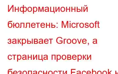 Информационный бюллетень: Microsoft закрывает Groove, а страница проверки безопасности Facebook не заслуживает д