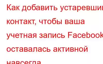 Как добавить устаревший контакт, чтобы ваша учетная запись Facebook оставалась активной навсегда